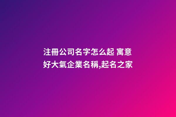 注冊公司名字怎么起 寓意好大氣企業名稱,起名之家-第1張-公司起名-玄機派